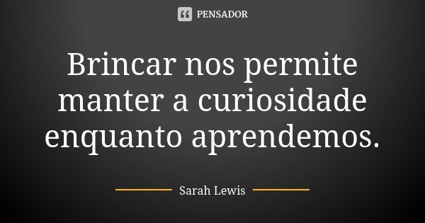 Brincar nos permite manter a curiosidade enquanto aprendemos.... Frase de Sarah Lewis.