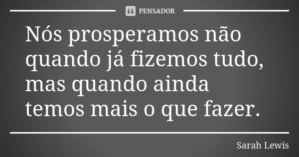 Nós prosperamos não quando já fizemos tudo, mas quando ainda temos mais o que fazer.... Frase de Sarah Lewis.