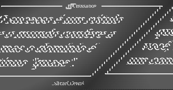 O sucesso é um rótulo que o mundo confere a você, mas o domínio é um contínuo "quase".... Frase de Sarah Lewis.