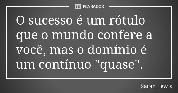 O sucesso é um rótulo que o mundo confere a você, mas o domínio é um contínuo "quase".... Frase de Sarah Lewis.