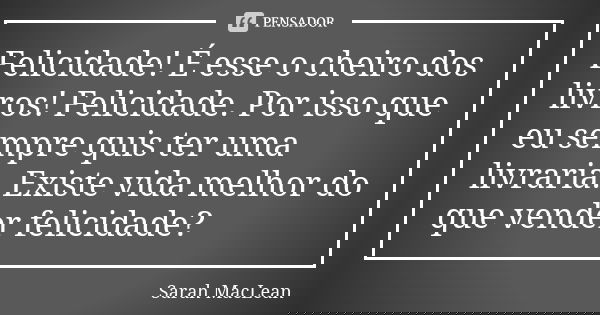 Felicidade! É esse o cheiro dos livros! Felicidade. Por isso que eu sempre quis ter uma livraria. Existe vida melhor do que vender felicidade?... Frase de Sarah MacLean.