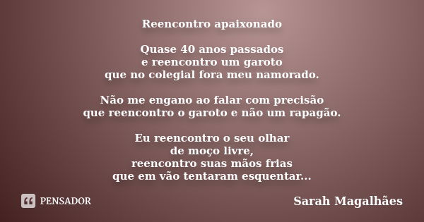 Reencontro apaixonado Quase 40 anos passados e reencontro um garoto que no colegial fora meu namorado. Não me engano ao falar com precisão que reencontro o garo... Frase de Sarah Magalhães.