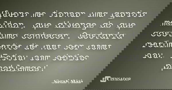 Quero me tornar uma garota melhor, que diverge do que costumo conhecer. Gostaria realmente de nao ser como sou. Estou com sérios problemas!... Frase de Sarah Maia.