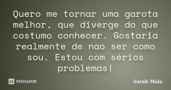 Quero me tornar uma garota melhor, que diverge do que costumo conhecer. Gostaria realmente de nao ser como sou. Estou com sérios problemas!... Frase de Sarah Maia.