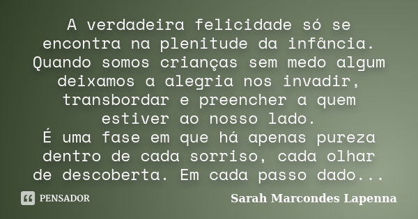 A verdadeira felicidade só se encontra na plenitude da infância. Quando somos crianças sem medo algum deixamos a alegria nos invadir, transbordar e preencher a ... Frase de Sarah Marcondes Lapenna.