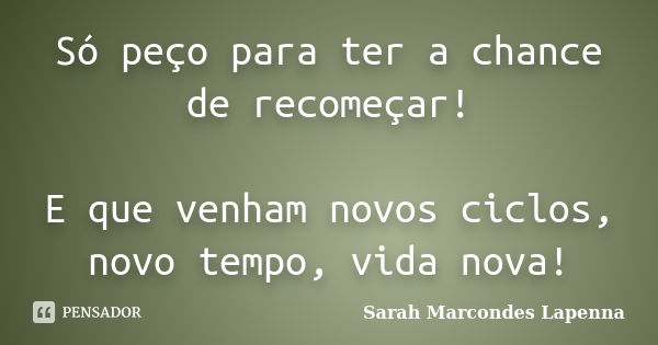 Só peço para ter a chance de recomeçar! E que venham novos ciclos, novo tempo, vida nova!... Frase de Sarah Marcondes Lapenna.