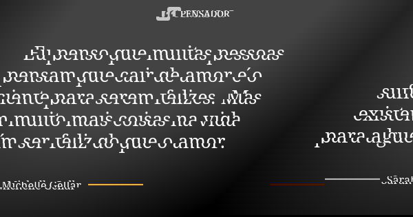 Eu penso que muitas pessoas pensam que cair de amor é o suficiente para serem felizes. Mas existem muito mais coisas na vida para alguém ser feliz do que o amor... Frase de Sarah Michelle Gellar.
