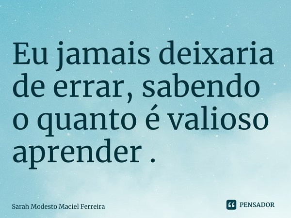 ⁠Eu jamais deixaria de errar, sabendo o quanto é valioso aprender .... Frase de Sarah Modesto Maciel Ferreira.