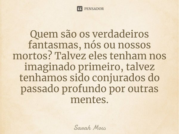 ⁠Quem são os verdadeiros fantasmas, nós ou nossos mortos? Talvez eles tenham nos imaginado primeiro, talvez tenhamos sido conjurados do passado profundo por out... Frase de Sarah Moss.