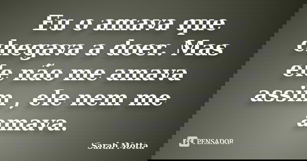 Eu o amava que chegava a doer. Mas ele não me amava assim , ele nem me amava.... Frase de Sarah Motta.
