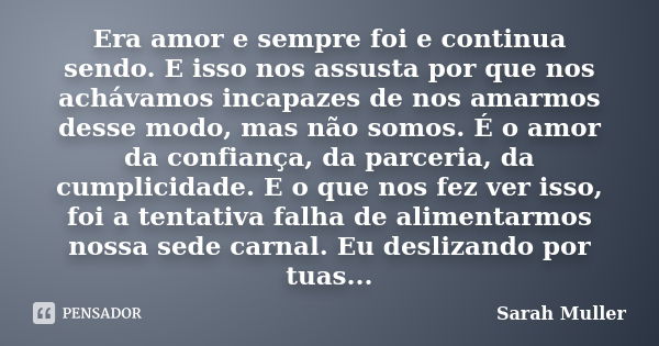 Era amor e sempre foi e continua sendo. E isso nos assusta por que nos achávamos incapazes de nos amarmos desse modo, mas não somos. É o amor da confiança, da p... Frase de Sarah Muller.