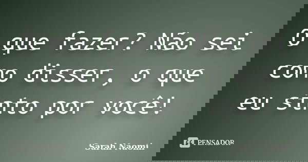 O que fazer? Não sei como disser, o que eu sinto por você!... Frase de Sarah Naomi.