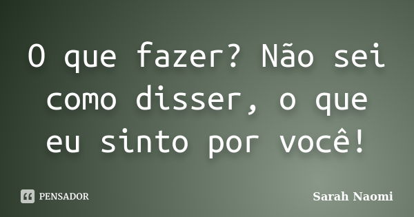 O que fazer? Não sei como disser, o que eu sinto por você!... Frase de Sarah Naomi.