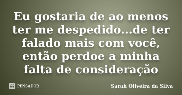 Eu gostaria de ao menos ter me despedido...de ter falado mais com você, então perdoe a minha falta de consideração... Frase de Sarah Oliveira da Silva.