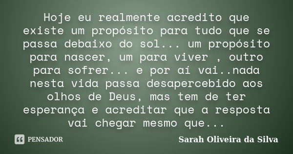 Hoje eu realmente acredito que existe um propósito para tudo que se passa debaixo do sol... um propósito para nascer, um para viver , outro para sofrer... e por... Frase de Sarah Oliveira da Silva.