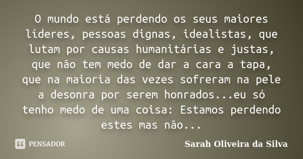 O mundo está perdendo os seus maiores líderes, pessoas dignas, idealistas, que lutam por causas humanitárias e justas, que não tem medo de dar a cara a tapa, qu... Frase de Sarah Oliveira da Silva.