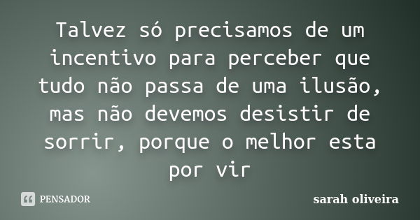 Talvez só precisamos de um incentivo para perceber que tudo não passa de uma ilusão, mas não devemos desistir de sorrir, porque o melhor esta por vir... Frase de Sarah Oliveira.