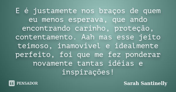 E é justamente nos braços de quem eu menos esperava, que ando encontrando carinho, proteção, contentamento. Aah mas esse jeito teimoso, inamovível e idealmente ... Frase de Sarah Santinelly.