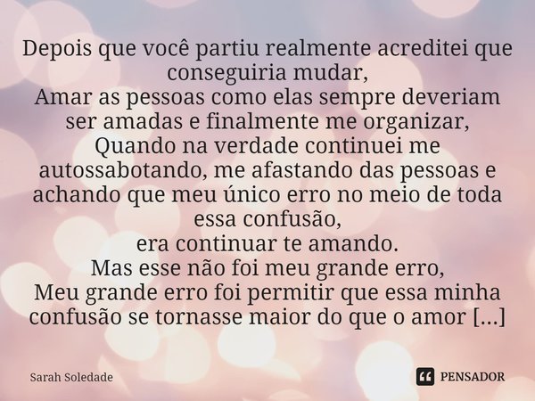 ⁠ Depois que você partiu realmente acreditei que conseguiria mudar,
Amar as pessoas como elas sempre deveriam ser amadas e finalmente me organizar,
Quando na ve... Frase de Sarah Soledade.