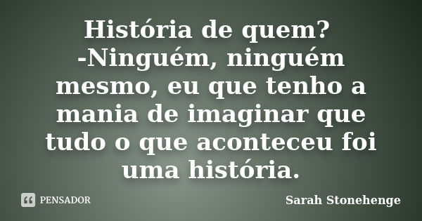 História de quem? -Ninguém, ninguém mesmo, eu que tenho a mania de imaginar que tudo o que aconteceu foi uma história.... Frase de Sarah Stonehenge.