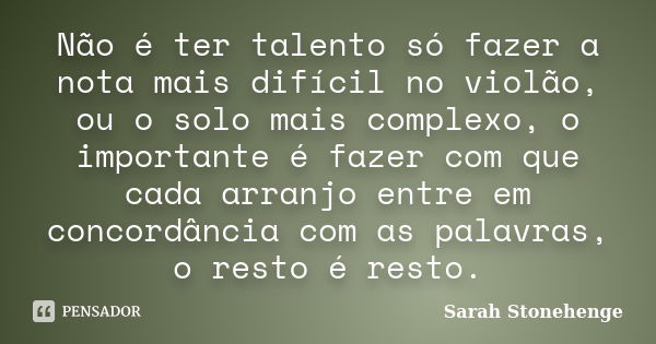 Não é ter talento só fazer a nota mais difícil no violão, ou o solo mais complexo, o importante é fazer com que cada arranjo entre em concordância com as palavr... Frase de Sarah Stonehenge.