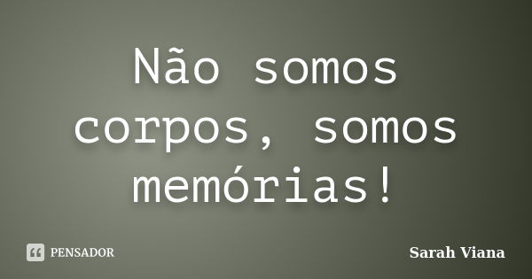 Não somos corpos, somos memórias!... Frase de Sarah Viana.