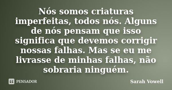 Nós somos criaturas imperfeitas, todos nós. Alguns de nós pensam que isso significa que devemos corrigir nossas falhas. Mas se eu me livrasse de minhas falhas, ... Frase de Sarah Vowell.