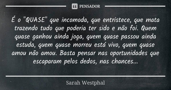 É o "QUASE" que incomoda, que entristece, que mata trazendo tudo que poderia ter sido e não foi. Quem quase ganhou ainda joga, quem quase passou ainda... Frase de Sarah Westphal.