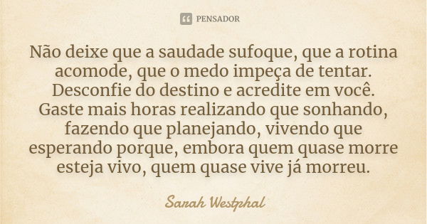 Não deixe que a saudade sufoque, que a rotina acomode, que o medo impeça de tentar. Desconfie do destino e acredite em você. Gaste mais horas realizando que son... Frase de Sarah Westphal.