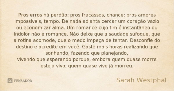 Pros erros há perdão; pros fracassos, chance; pros amores impossíveis, tempo. De nada adianta cercar um coração vazio ou economizar alma. Um romance cujo fim é ... Frase de Sarah Westphal.