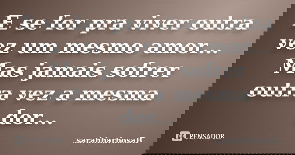 E se for pra viver outra vez um mesmo amor... Mas jamais sofrer outra vez a mesma dor...... Frase de sarahbarbosaB.