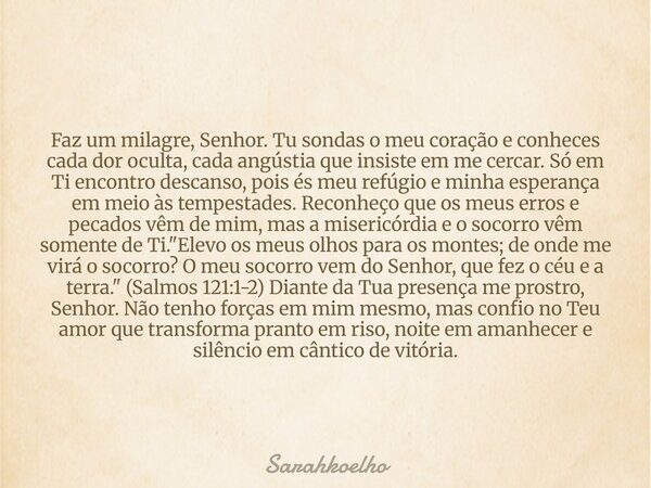 Faz um milagre, Senhor. Tu sondas o meu coração e conheces cada dor oculta, cada angústia que insiste em me cercar. Só em Ti encontro descanso, pois és meu refú... Frase de Sarahkoelho.