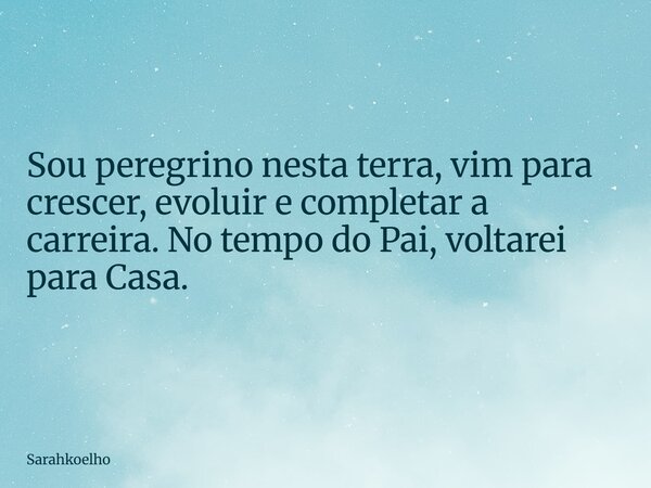 Sou peregrino nesta terra, vim para crescer, evoluir e completar a carreira. No tempo do Pai, voltarei para Casa.... Frase de Sarahkoelho.