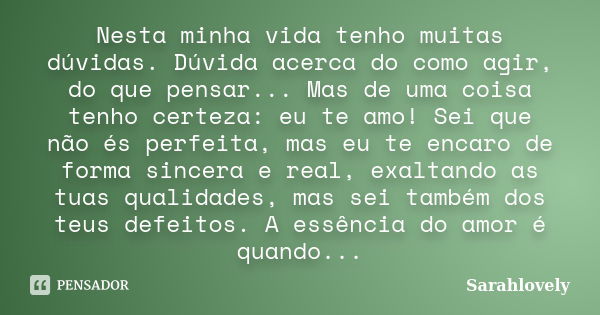 Nesta minha vida tenho muitas dúvidas. Dúvida acerca do como agir, do que pensar... Mas de uma coisa tenho certeza: eu te amo! Sei que não és perfeita, mas eu t... Frase de Sarahlovely.