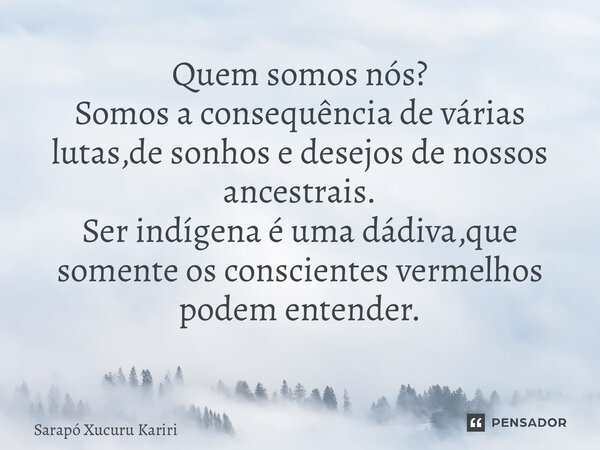 Quem somos nós? Somos a consequência de várias lutas,de sonhos e desejos de nossos ancestrais. Ser indígena é uma dádiva,que somente os conscientes vermelhos po... Frase de Sarapó Xucuru Kariri.