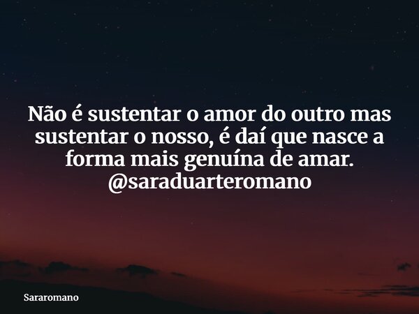 Não é sustentar o amor do outro mas sustentar o nosso, é daí que nasce a forma mais genuína de amar. @saraduarteromano... Frase de Sararomano.