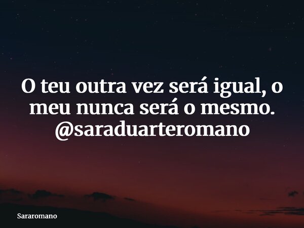 O teu outra vez será igual, o meu nunca será o mesmo. @saraduarteromano... Frase de Sararomano.
