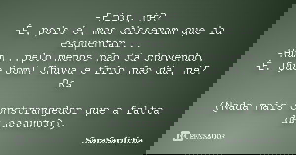 -Frio, né? -É, pois é, mas disseram que ia esquentar... -Hum...pelo menos não tá chovendo. -É. Que bom! Chuva e frio não dá, né? Rs (Nada mais constrangedor que... Frase de SaraSaritcha.