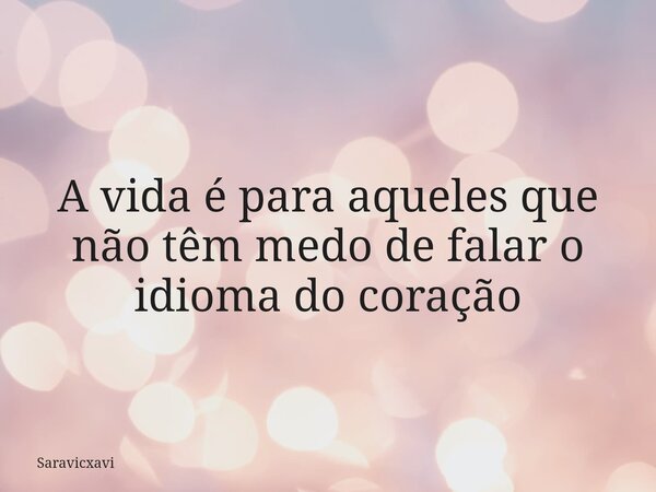 A vida é para aqueles que não têm medo de falar o idioma do coração... Frase de saravicxavi.
