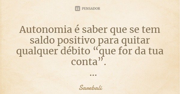 Autonomia é saber que se tem saldo positivo para quitar qualquer débito “que for da tua conta”.... Frase de Sarebali.