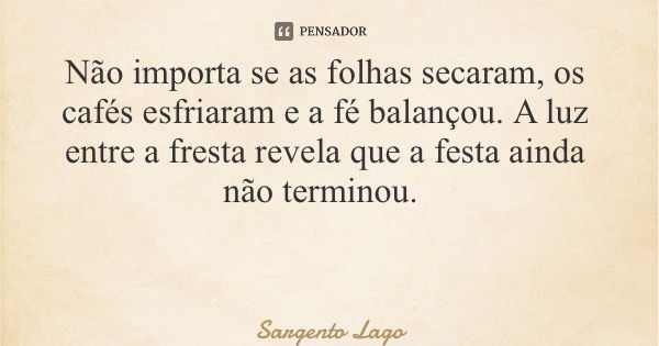 Não importa se as folhas secaram, os cafés esfriaram e a fé balançou. A luz entre a fresta revela que a festa ainda não terminou.... Frase de Sargento Lago.