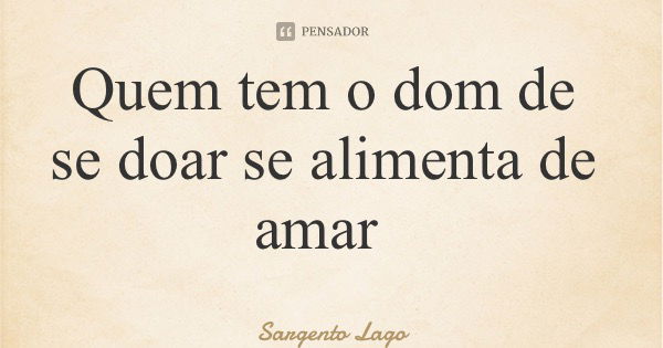 Quem tem o dom de se doar se alimenta de amar... Frase de Sargento Lago.