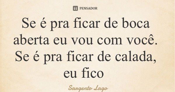 Se é pra ficar de boca aberta eu vou com você. Se é pra ficar de calada, eu fico... Frase de Sargento Lago.