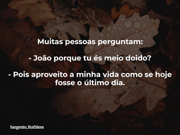 Muitas pessoas perguntam: - João porque tu és meio doido? - Pois aproveito a minha vida como se hoje fosse o último dia.... Frase de Sargento_Ruthless.