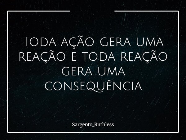 Toda ação gera uma reação e toda reação gera uma consequência... Frase de Sargento_Ruthless.