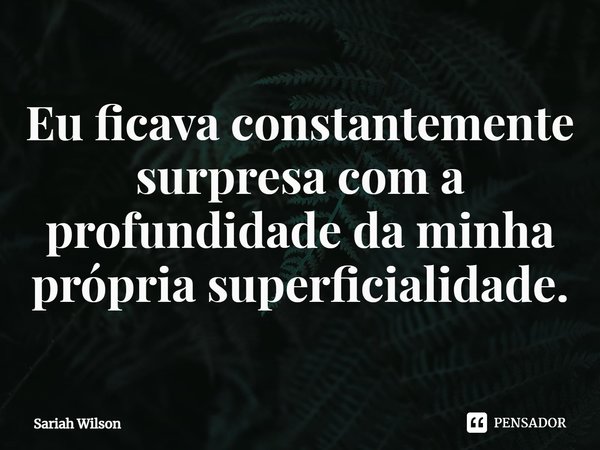 ⁠Eu ficava constantemente surpresa com a profundidade da minha própria superficialidade.... Frase de Sariah Wilson.