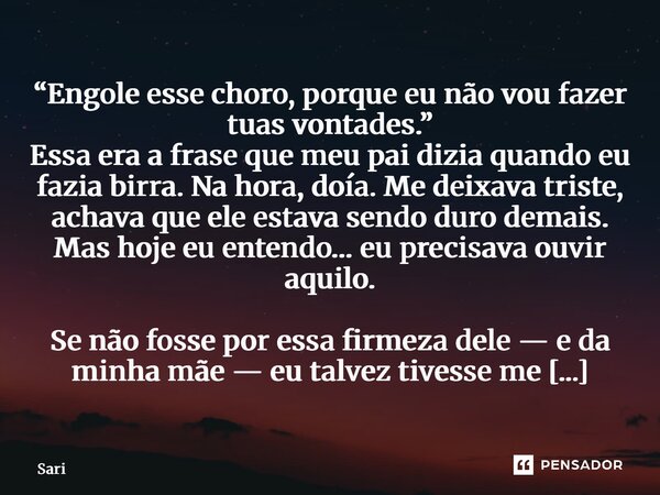 ⁠“Engole esse choro, porque eu não vou fazer tuas vontades.” Essa era a frase que meu pai dizia quando eu fazia birra. Na hora, doía. Me deixava triste, achava ... Frase de Sariel Oliveira.