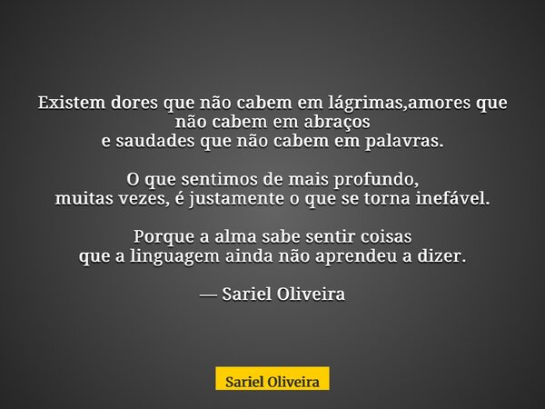 Existem dores que não cabem em lágrimas,amores que não cabem em abraços e saudades que não cabem em palavras. O que sentimos de mais profundo, muitas vezes, é j... Frase de Sariel Oliveira.