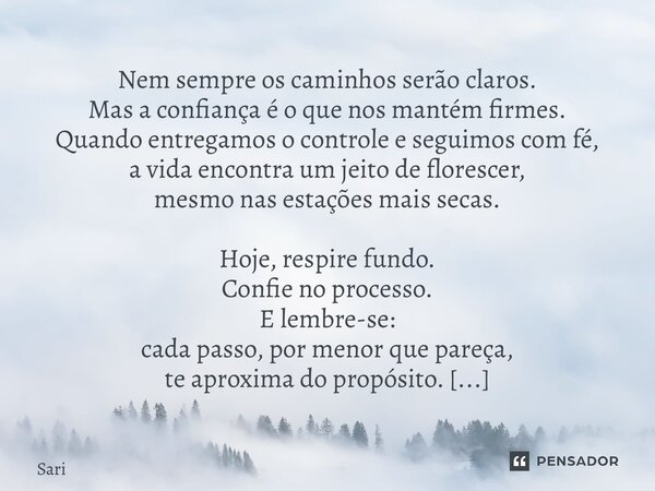 Nem sempre os caminhos serão claros. Mas a confiança é o que nos mantém firmes. Quando entregamos o controle e seguimos com fé, a vida encontra um jeito de flo... Frase de Sariel Oliveira.