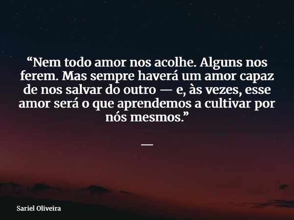 “Nem todo amor nos acolhe. Alguns nos ferem. Mas sempre haverá um amor capaz de nos salvar do outro — e, às vezes, esse amor será o que aprendemos a cultivar po... Frase de Sariel Oliveira.